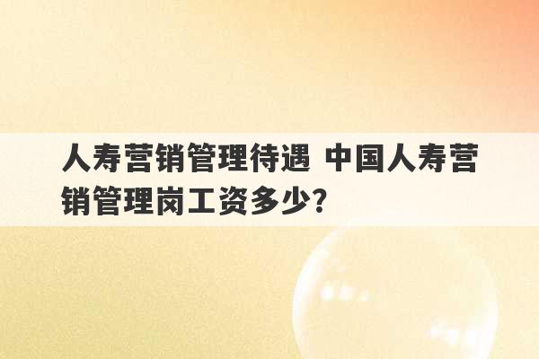 人寿营销管理待遇 中国人寿营销管理岗工资多少？