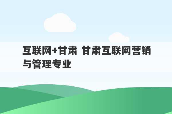 互联网+甘肃 甘肃互联网营销与管理专业