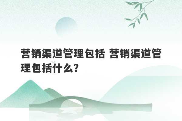 营销渠道管理包括 营销渠道管理包括什么？