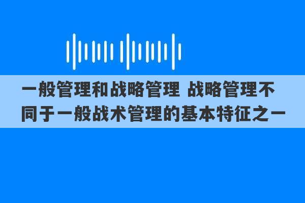 一般管理和战略管理 战略管理不同于一般战术管理的基本特征之一