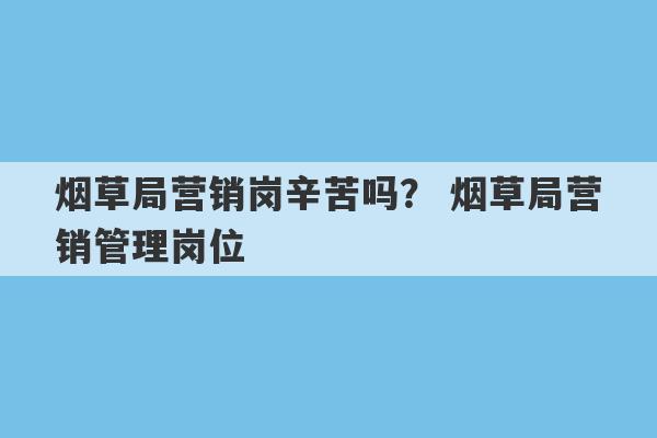 烟草局营销岗辛苦吗？ 烟草局营销管理岗位