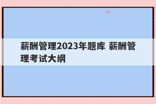 薪酬管理2023年题库 薪酬管理考试大纲