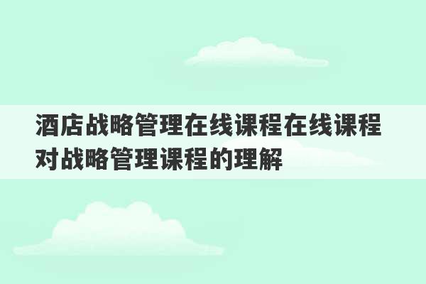 酒店战略管理在线课程在线课程 对战略管理课程的理解