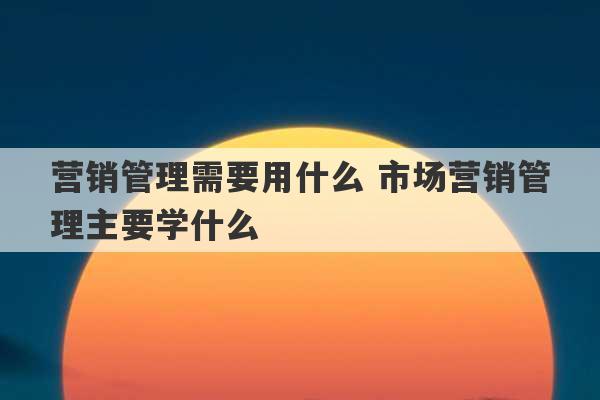 营销管理需要用什么 市场营销管理主要学什么