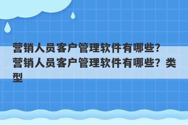 营销人员客户管理软件有哪些？ 营销人员客户管理软件有哪些？类型