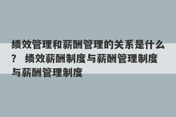 绩效管理和薪酬管理的关系是什么？ 绩效薪酬制度与薪酬管理制度与薪酬管理制度