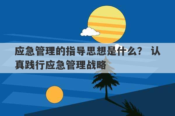 应急管理的指导思想是什么？ 认真践行应急管理战略