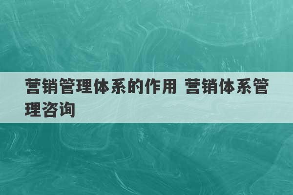 营销管理体系的作用 营销体系管理咨询