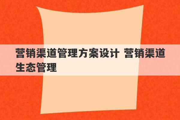 营销渠道管理方案设计 营销渠道生态管理