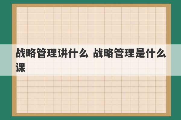 战略管理讲什么 战略管理是什么课