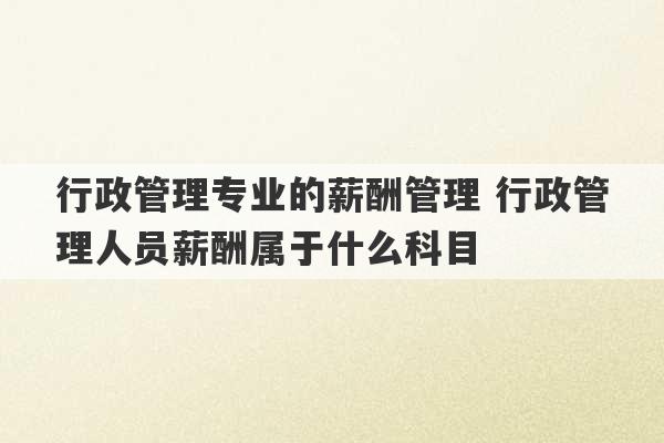 行政管理专业的薪酬管理 行政管理人员薪酬属于什么科目