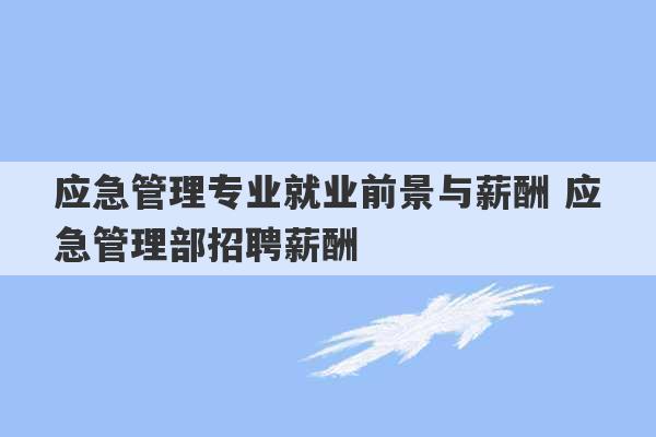 应急管理专业就业前景与薪酬 应急管理部招聘薪酬