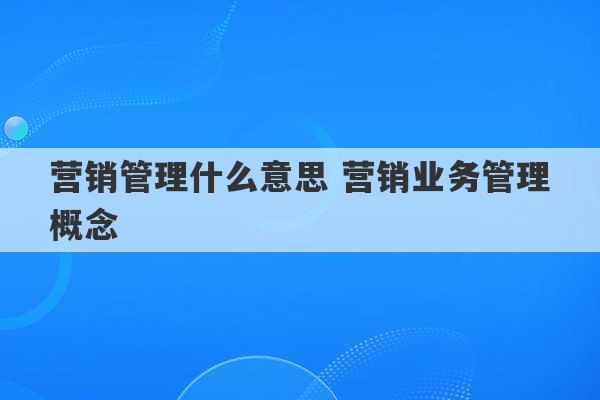 营销管理什么意思 营销业务管理概念