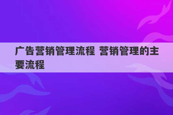 广告营销管理流程 营销管理的主要流程