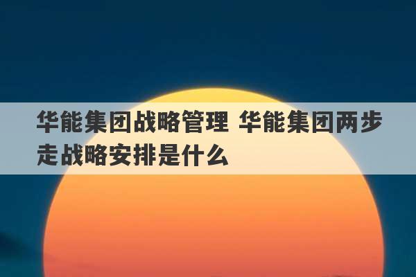 华能集团战略管理 华能集团两步走战略安排是什么