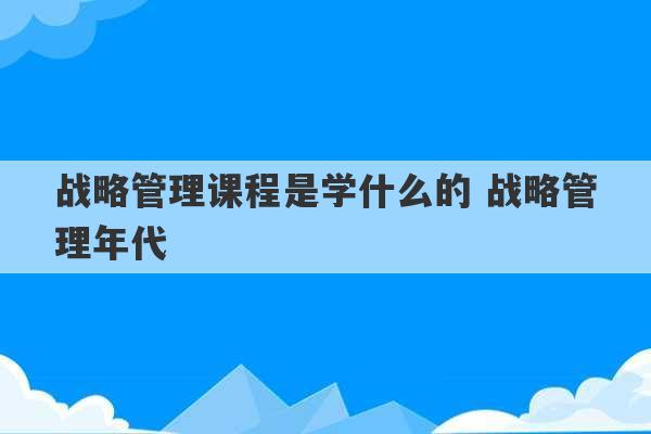 战略管理课程是学什么的 战略管理年代