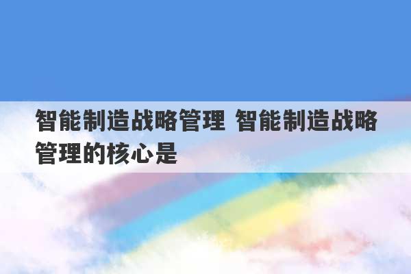 智能制造战略管理 智能制造战略管理的核心是