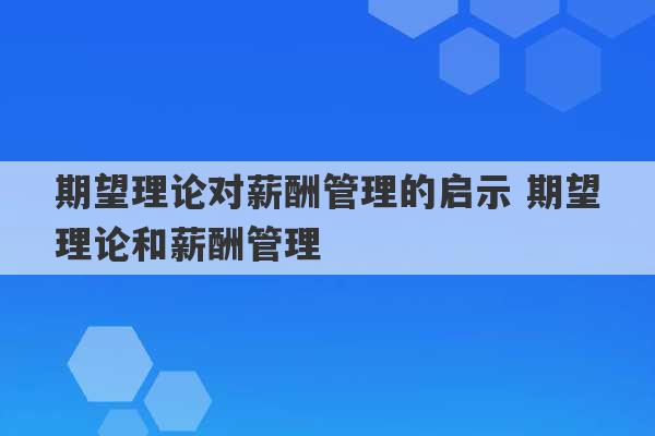 期望理论对薪酬管理的启示 期望理论和薪酬管理