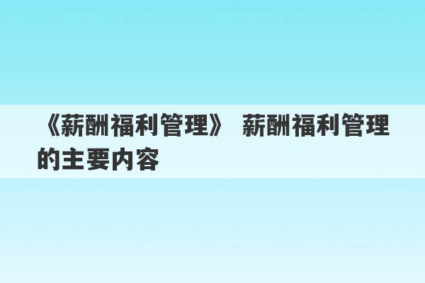 《薪酬福利管理》 薪酬福利管理的主要内容