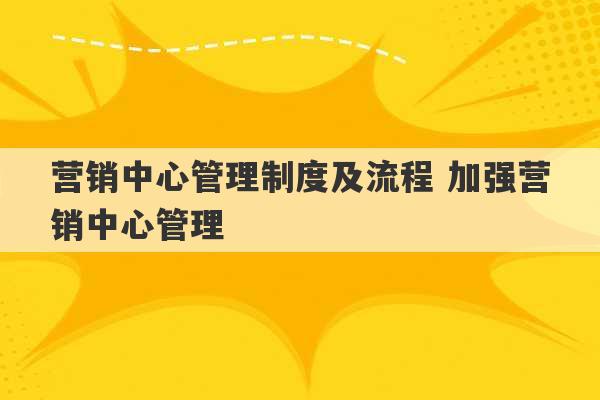 营销中心管理制度及流程 加强营销中心管理