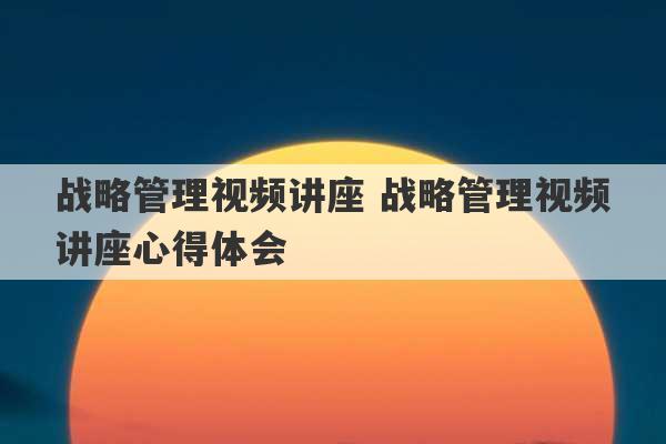 战略管理视频讲座 战略管理视频讲座心得体会