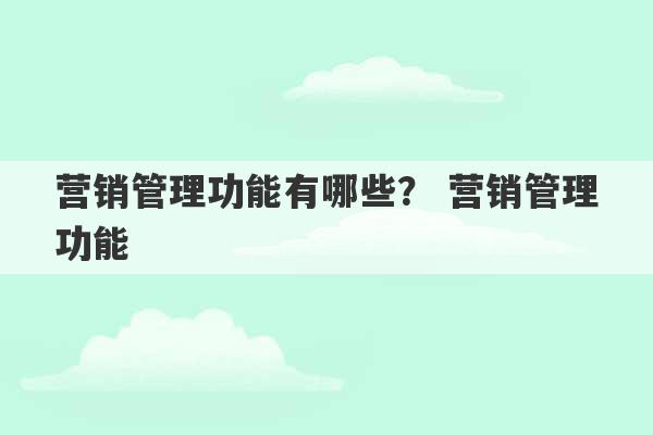 营销管理功能有哪些？ 营销管理功能