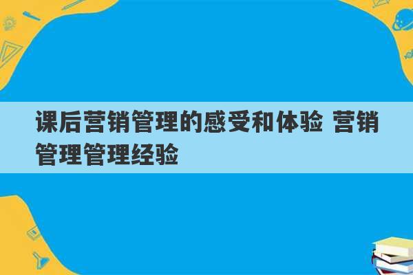 课后营销管理的感受和体验 营销管理管理经验