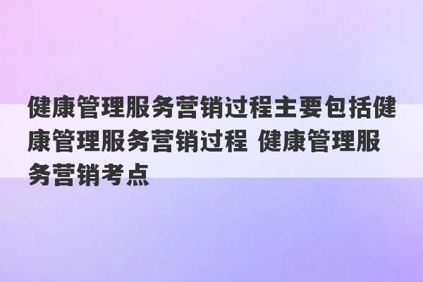 健康管理服务营销过程主要包括健康管理服务营销过程 健康管理服务营销考点