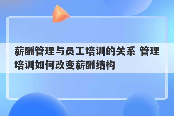 薪酬管理与员工培训的关系 管理培训如何改变薪酬结构