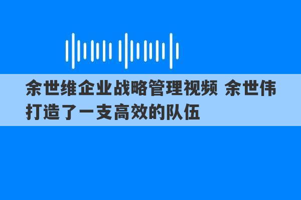 余世维企业战略管理视频 余世伟打造了一支高效的队伍