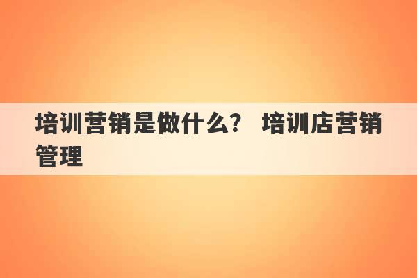 培训营销是做什么？ 培训店营销管理