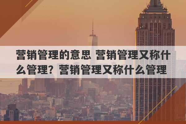 营销管理的意思 营销管理又称什么管理？营销管理又称什么管理