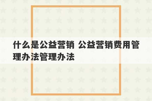 什么是公益营销 公益营销费用管理办法管理办法