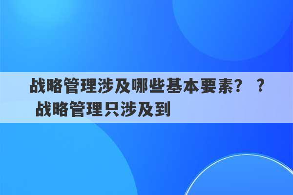 战略管理涉及哪些基本要素？ ? 战略管理只涉及到