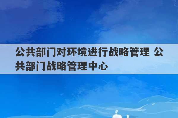 公共部门对环境进行战略管理 公共部门战略管理中心