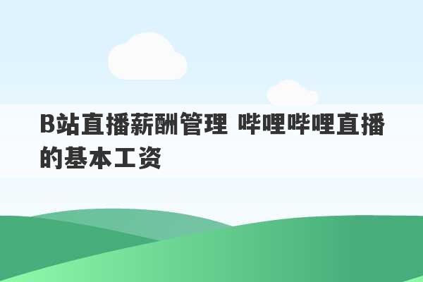 B站直播薪酬管理 哔哩哔哩直播的基本工资