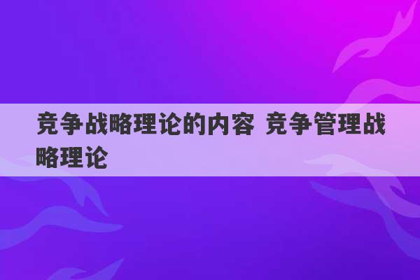 竞争战略理论的内容 竞争管理战略理论