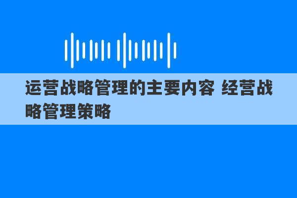 运营战略管理的主要内容 经营战略管理策略