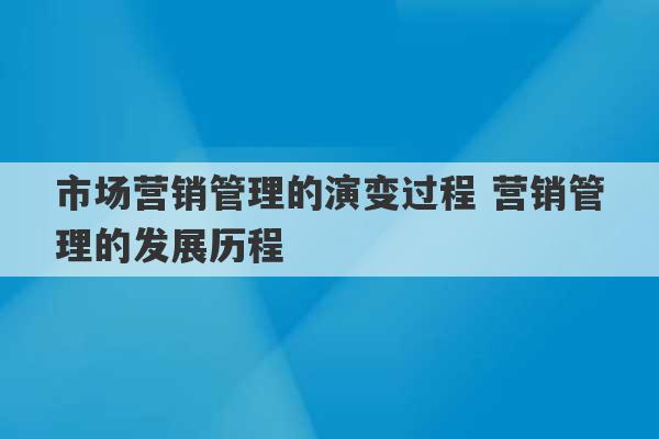 市场营销管理的演变过程 营销管理的发展历程