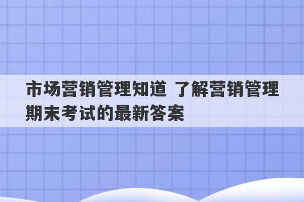 市场营销管理知道 了解营销管理期末考试的最新答案