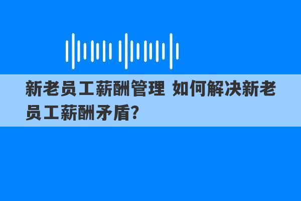 新老员工薪酬管理 如何解决新老员工薪酬矛盾？