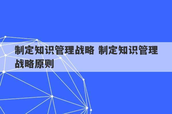 制定知识管理战略 制定知识管理战略原则