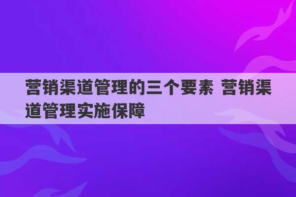 营销渠道管理的三个要素 营销渠道管理实施保障