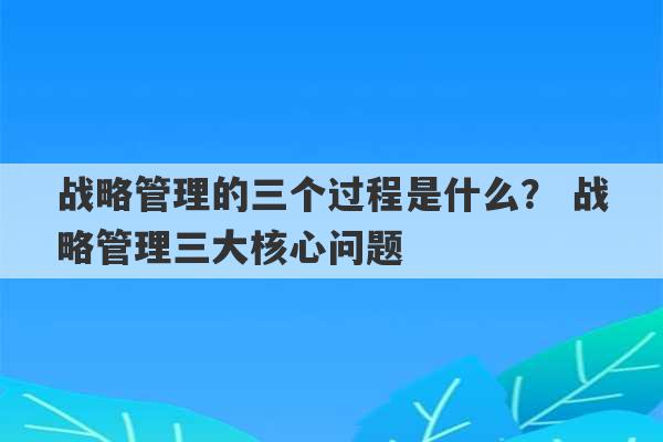 战略管理的三个过程是什么？ 战略管理三大核心问题