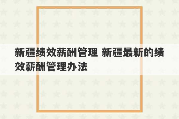 新疆绩效薪酬管理 新疆最新的绩效薪酬管理办法