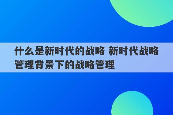 什么是新时代的战略 新时代战略管理背景下的战略管理