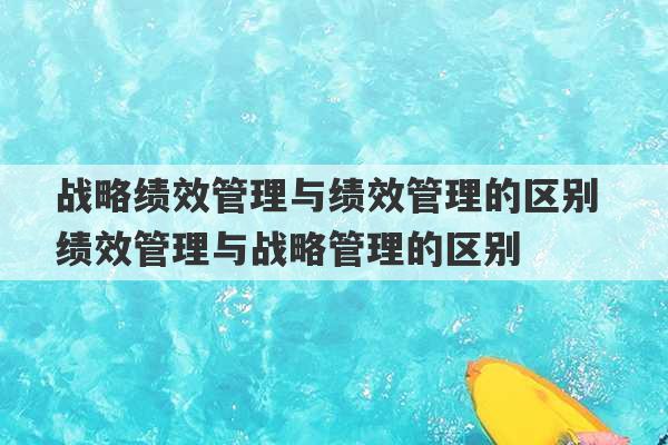 战略绩效管理与绩效管理的区别 绩效管理与战略管理的区别