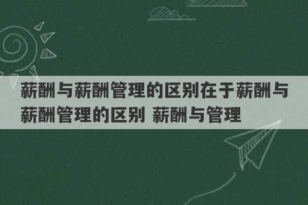 薪酬与薪酬管理的区别在于薪酬与薪酬管理的区别 薪酬与管理