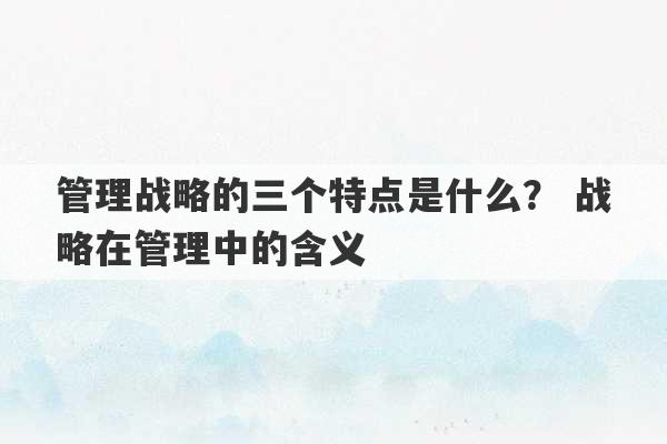 管理战略的三个特点是什么？ 战略在管理中的含义