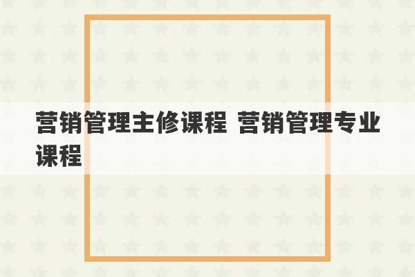 营销管理主修课程 营销管理专业课程